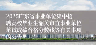 2025广东省事业单位集中招聘高校毕业生韶关市直事业单位笔试成绩合格分数线等有关事项的公告