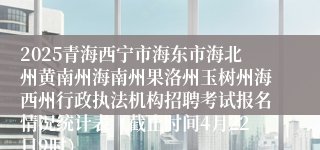 2025青海西宁市海东市海北州黄南州海南州果洛州玉树州海西州行政执法机构招聘考试报名情况统计表（截止时间4月22日9时）