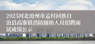 2025河北沧州市孟村回族自治县高寨镇消防辅助人员招聘面试成绩公示
