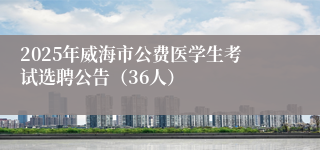 2025年威海市公费医学生考试选聘公告（36人）
