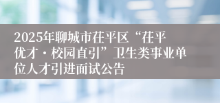 2025年聊城市茌平区“茌平优才・校园直引”卫生类事业单位人才引进面试公告