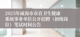 2025年威海市市直卫生健康系统事业单位公开招聘（初级岗位）笔试时间公告