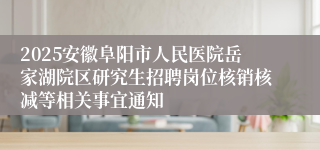 2025安徽阜阳市人民医院岳家湖院区研究生招聘岗位核销核减等相关事宜通知