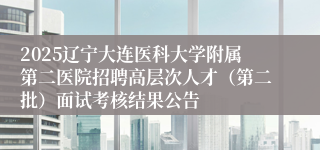 2025辽宁大连医科大学附属第二医院招聘高层次人才（第二批）面试考核结果公告