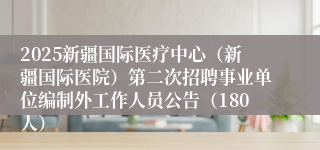 2025新疆国际医疗中心（新疆国际医院）第二次招聘事业单位编制外工作人员公告（180人）