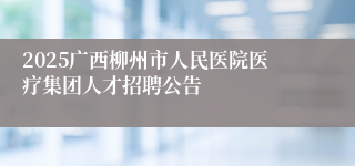 2025广西柳州市人民医院医疗集团人才招聘公告