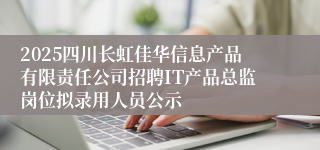 2025四川长虹佳华信息产品有限责任公司招聘IT产品总监岗位拟录用人员公示