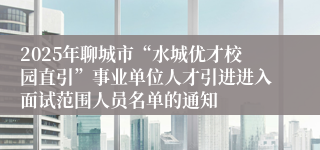 2025年聊城市“水城优才校园直引”事业单位人才引进进入面试范围人员名单的通知