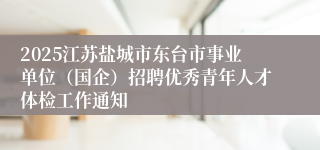 2025江苏盐城市东台市事业单位（国企）招聘优秀青年人才体检工作通知
