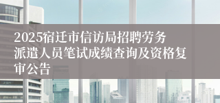 2025宿迁市信访局招聘劳务派遣人员笔试成绩查询及资格复审公告