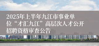 2025年上半年九江市事业单位“才汇九江”高层次人才公开招聘资格审查公告