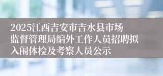 2025江西吉安市吉水县市场监督管理局编外工作人员招聘拟入闱体检及考察人员公示