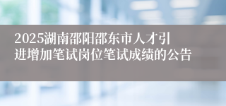 2025湖南邵阳邵东市人才引进增加笔试岗位笔试成绩的公告