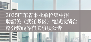 2025广东省事业单位集中招聘韶关（武江考区）笔试成绩合格分数线等有关事项公告