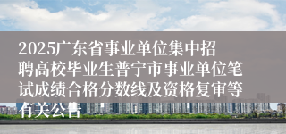 2025广东省事业单位集中招聘高校毕业生普宁市事业单位笔试成绩合格分数线及资格复审等有关公告