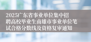 2025广东省事业单位集中招聘高校毕业生南雄市事业单位笔试合格分数线及资格复审通知