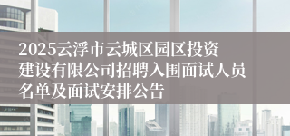 2025云浮市云城区园区投资建设有限公司招聘入围面试人员名单及面试安排公告