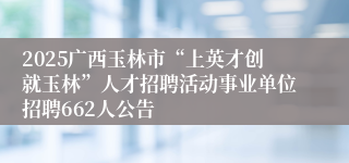 2025广西玉林市“上英才创就玉林”人才招聘活动事业单位招聘662人公告