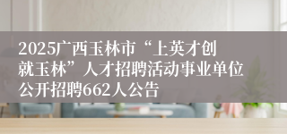 2025广西玉林市“上英才创就玉林”人才招聘活动事业单位公开招聘662人公告