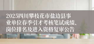 2025四川攀枝花市盐边县事业单位春季引才考核笔试成绩、岗位排名及进入资格复审公告