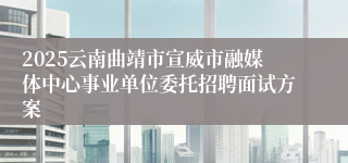 2025云南曲靖市宣威市融媒体中心事业单位委托招聘面试方案