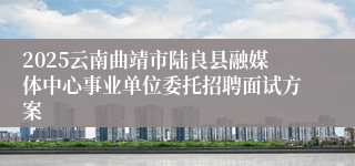 2025云南曲靖市陆良县融媒体中心事业单位委托招聘面试方案