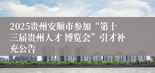 2025贵州安顺市参加“第十三届贵州人才 博览会”引才补充公告