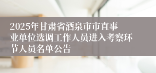 2025年甘肃省酒泉市市直事业单位选调工作人员进入考察环节人员名单公告