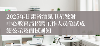 2025年甘肃省酒泉卫星发射中心教育局招聘工作人员笔试成绩公示及面试通知