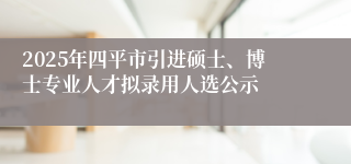 2025年四平市引进硕士、博士专业人才拟录用人选公示