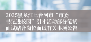 2025黑龙江七台河市“市委书记进校园”引才活动部分笔试面试结合岗位面试有关事项公告