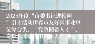 2025年度“市委书记进校园”引才活动伊春市友好区事业单位综合类、“党政储备人才”、专项人才引进拟聘用人选公示