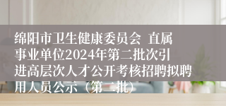 绵阳市卫生健康委员会  直属事业单位2024年第二批次引进高层次人才公开考核招聘拟聘用人员公示（第二批）