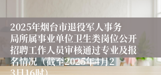 2025年烟台市退役军人事务局所属事业单位卫生类岗位公开招聘工作人员审核通过专业及报名情况（截至2025年4月23日16时）
