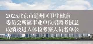 2025北京市通州区卫生健康委员会所属事业单位招聘考试总成绩及进入体检考察人员名单公告