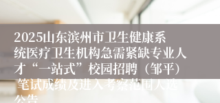 2025山东滨州市卫生健康系统医疗卫生机构急需紧缺专业人才“一站式”校园招聘（邹平） 笔试成绩及进入考察范围人选公告