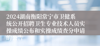 2024湖南衡阳常宁市卫健系统公开招聘卫生专业技术人员实操成绩公布和实操成绩查分申请的公告