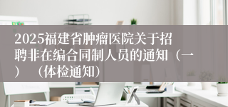 2025福建省肿瘤医院关于招聘非在编合同制人员的通知（一） （体检通知）