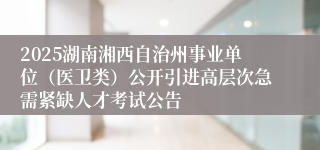 2025湖南湘西自治州事业单位（医卫类）公开引进高层次急需紧缺人才考试公告