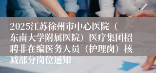 2025江苏徐州市中心医院（东南大学附属医院）医疗集团招聘非在编医务人员（护理岗）核减部分岗位通知