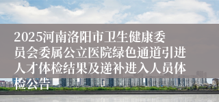 2025河南洛阳市卫生健康委员会委属公立医院绿色通道引进人才体检结果及递补进入人员体检公告