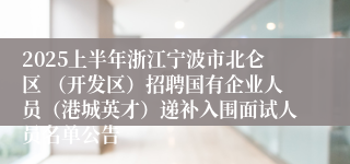 2025上半年浙江宁波市北仑区 （开发区）招聘国有企业人员（港城英才）递补入围面试人员名单公告