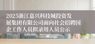 2025浙江嘉兴科技城投资发展集团有限公司面向社会招聘国企工作人员拟录用人员公示