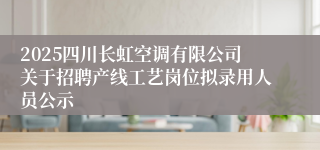 2025四川长虹空调有限公司关于招聘产线工艺岗位拟录用人员公示