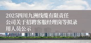 2025四川九洲线缆有限责任公司关于招聘客服经理岗等拟录用人员公示
