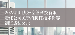 2025四川九洲空管科技有限责任公司关于招聘IT技术岗等测试成绩公示
