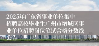 2025年广东省事业单位集中招聘高校毕业生广州市增城区事业单位招聘岗位笔试合格分数线公告