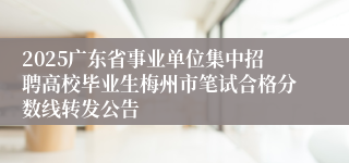 2025广东省事业单位集中招聘高校毕业生梅州市笔试合格分数线转发公告