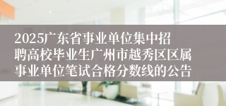 2025广东省事业单位集中招聘高校毕业生广州市越秀区区属事业单位笔试合格分数线的公告 