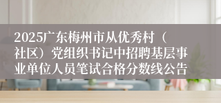 2025广东梅州市从优秀村（社区）党组织书记中招聘基层事业单位人员笔试合格分数线公告